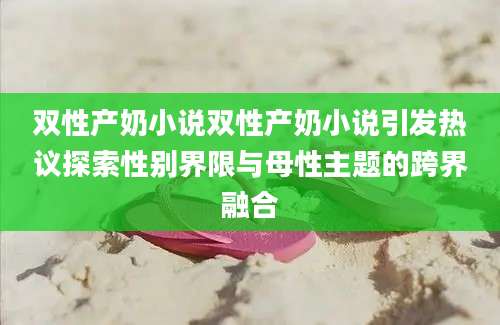 双性产奶小说双性产奶小说引发热议探索性别界限与母性主题的跨界融合