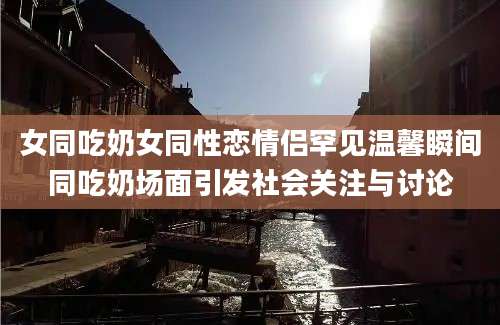 女同吃奶女同性恋情侣罕见温馨瞬间同吃奶场面引发社会关注与讨论