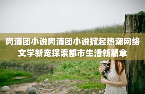 肉浦团小说肉浦团小说掀起热潮网络文学新宠探索都市生活新篇章