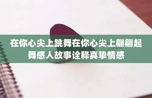 在你心尖上跳舞在你心尖上翩翩起舞感人故事诠释真挚情感