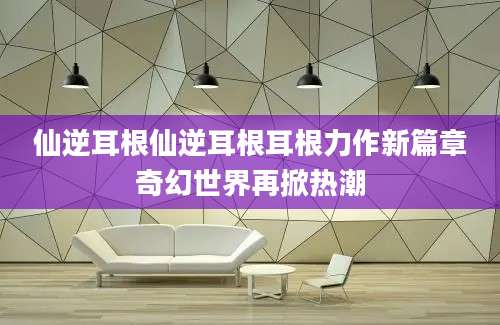 仙逆耳根仙逆耳根耳根力作新篇章奇幻世界再掀热潮