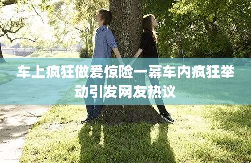 车上疯狂做爰惊险一幕车内疯狂举动引发网友热议