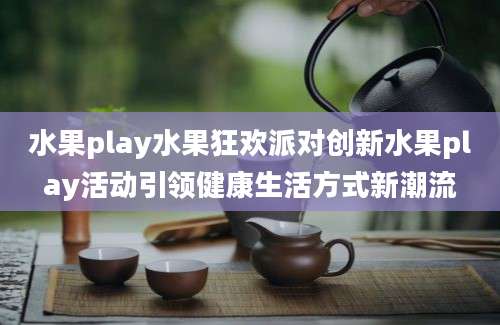 水果play水果狂欢派对创新水果play活动引领健康生活方式新潮流
