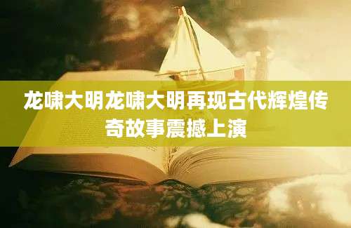 龙啸大明龙啸大明再现古代辉煌传奇故事震撼上演