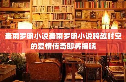 秦雨罗明小说秦雨罗明小说跨越时空的爱情传奇即将揭晓