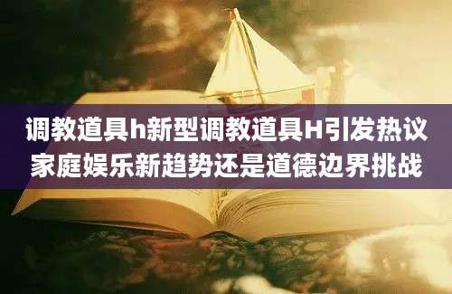 调教道具h新型调教道具H引发热议家庭娱乐新趋势还是道德边界挑战