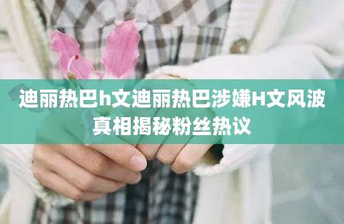 迪丽热巴h文迪丽热巴涉嫌H文风波真相揭秘粉丝热议