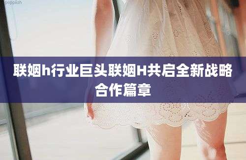 联姻h行业巨头联姻H共启全新战略合作篇章
