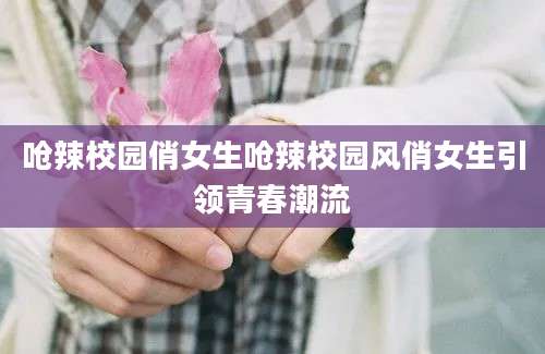 呛辣校园俏女生呛辣校园风俏女生引领青春潮流
