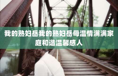 我的熟妇岳我的熟妇岳母温情满满家庭和谐温馨感人