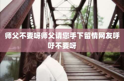 师父不要呀师父请您手下留情网友呼吁不要呀