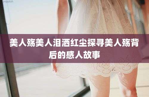 美人殇美人泪洒红尘探寻美人殇背后的感人故事
