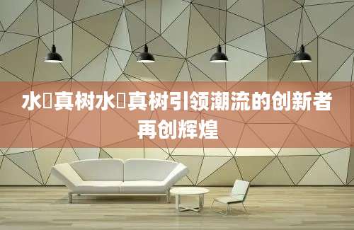 水沢真树水沢真树引领潮流的创新者再创辉煌