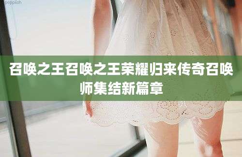 召唤之王召唤之王荣耀归来传奇召唤师集结新篇章