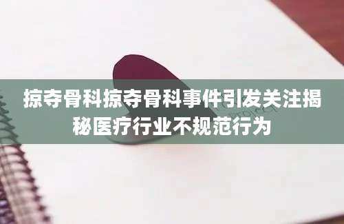 掠夺骨科掠夺骨科事件引发关注揭秘医疗行业不规范行为