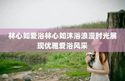 林心如爱浴林心如沐浴浪漫时光展现优雅爱浴风采