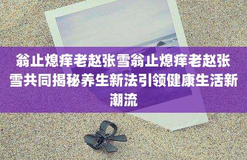 翁止熄痒老赵张雪翁止熄痒老赵张雪共同揭秘养生新法引领健康生活新潮流