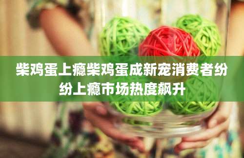 柴鸡蛋上瘾柴鸡蛋成新宠消费者纷纷上瘾市场热度飙升
