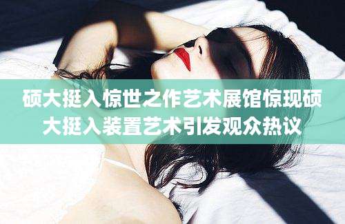 硕大挺入惊世之作艺术展馆惊现硕大挺入装置艺术引发观众热议