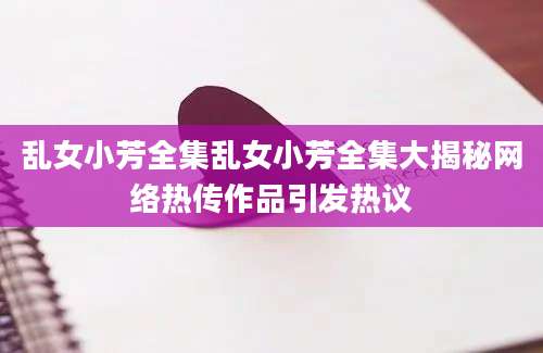 乱女小芳全集乱女小芳全集大揭秘网络热传作品引发热议