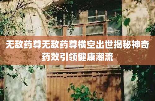 无敌药尊无敌药尊横空出世揭秘神奇药效引领健康潮流