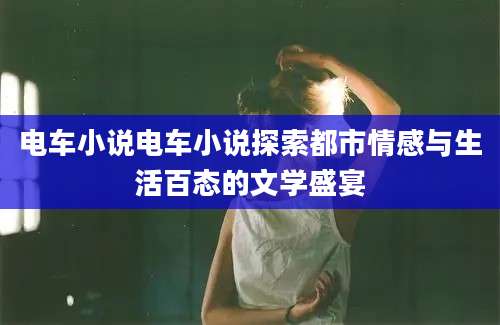 电车小说电车小说探索都市情感与生活百态的文学盛宴