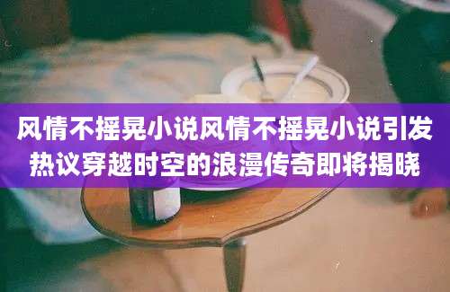 风情不摇晃小说风情不摇晃小说引发热议穿越时空的浪漫传奇即将揭晓
