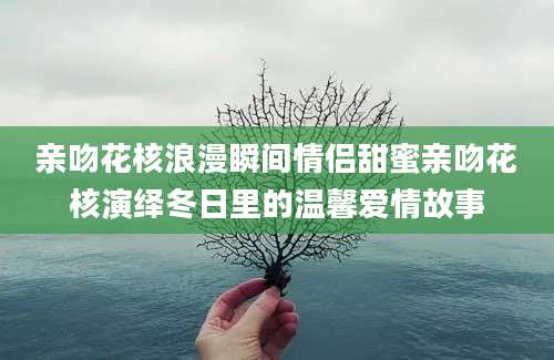 亲吻花核浪漫瞬间情侣甜蜜亲吻花核演绎冬日里的温馨爱情故事