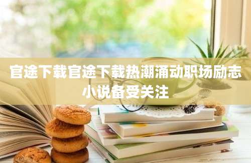 官途下载官途下载热潮涌动职场励志小说备受关注