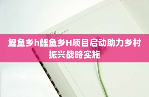 鲤鱼乡h鲤鱼乡H项目启动助力乡村振兴战略实施