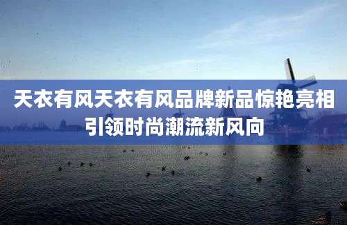 天衣有风天衣有风品牌新品惊艳亮相引领时尚潮流新风向
