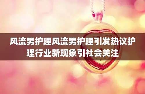 风流男护理风流男护理引发热议护理行业新现象引社会关注