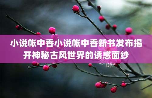 小说帐中香小说帐中香新书发布揭开神秘古风世界的诱惑面纱