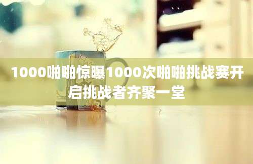 1000啪啪惊曝1000次啪啪挑战赛开启挑战者齐聚一堂