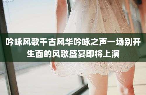 吟咏风歌千古风华吟咏之声一场别开生面的风歌盛宴即将上演