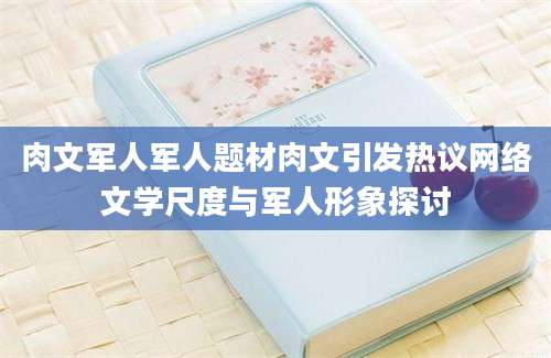 肉文军人军人题材肉文引发热议网络文学尺度与军人形象探讨