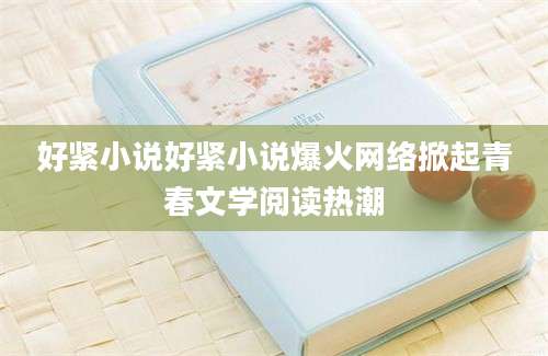 好紧小说好紧小说爆火网络掀起青春文学阅读热潮