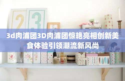 3d肉浦团3D肉浦团惊艳亮相创新美食体验引领潮流新风尚