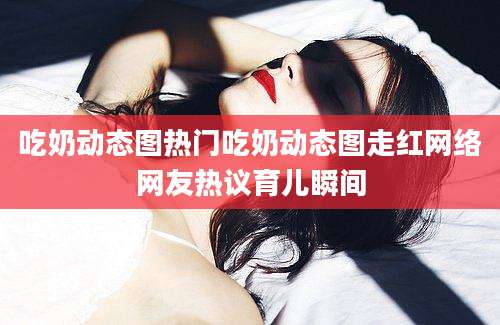 吃奶动态图热门吃奶动态图走红网络网友热议育儿瞬间