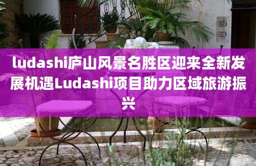ludashi庐山风景名胜区迎来全新发展机遇Ludashi项目助力区域旅游振兴