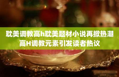 耽美调教高h耽美题材小说再掀热潮高H调教元素引发读者热议