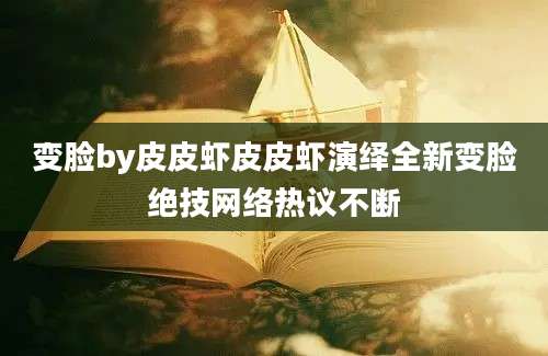 变脸by皮皮虾皮皮虾演绎全新变脸绝技网络热议不断