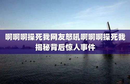 啊啊啊操死我网友怒吼啊啊啊操死我揭秘背后惊人事件