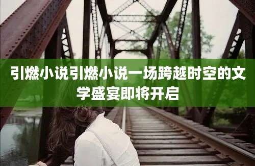 引燃小说引燃小说一场跨越时空的文学盛宴即将开启