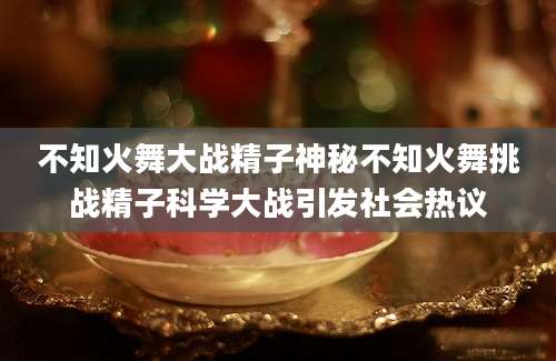 不知火舞大战精子神秘不知火舞挑战精子科学大战引发社会热议