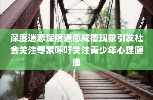 深度迷恋深度迷恋成瘾现象引发社会关注专家呼吁关注青少年心理健康