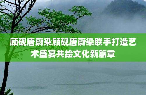 顾砚唐蔚染顾砚唐蔚染联手打造艺术盛宴共绘文化新篇章