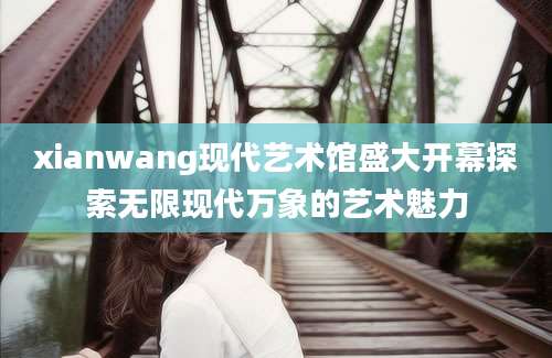 xianwang现代艺术馆盛大开幕探索无限现代万象的艺术魅力