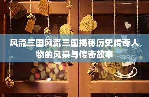 风流三国风流三国揭秘历史传奇人物的风采与传奇故事