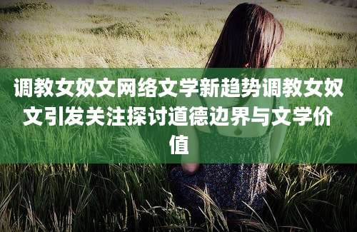 调教女奴文网络文学新趋势调教女奴文引发关注探讨道德边界与文学价值